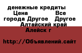 денежные кредиты! › Цена ­ 500 000 - Все города Другое » Другое   . Алтайский край,Алейск г.